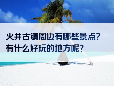 火井古镇周边有哪些景点？有什么好玩的地方呢？