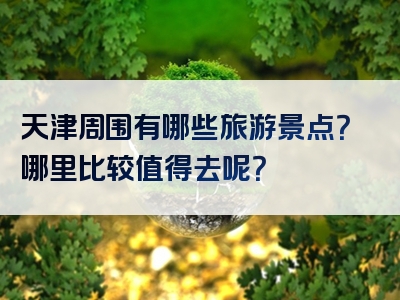 天津周围有哪些旅游景点？哪里比较值得去呢？
