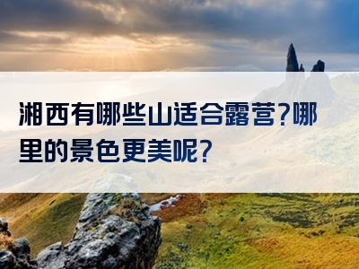 湘西有哪些山适合露营？哪里的景色更美呢？