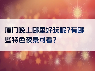 厦门晚上哪里好玩呢？有哪些特色夜景可看？