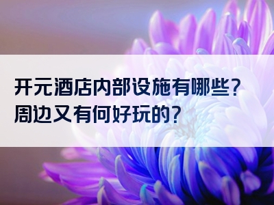开元酒店内部设施有哪些？周边又有何好玩的？