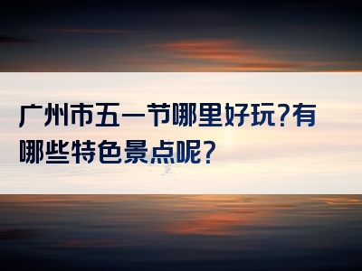 广州市五一节哪里好玩？有哪些特色景点呢？