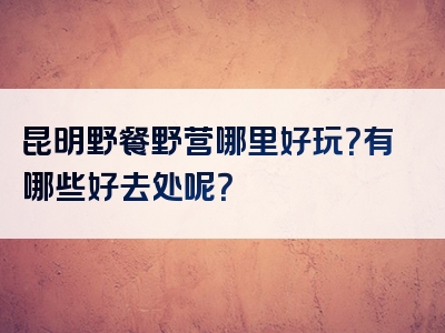 昆明野餐野营哪里好玩？有哪些好去处呢？