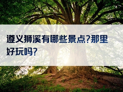 遵义狮溪有哪些景点？那里好玩吗？