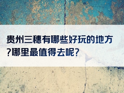 贵州三穗有哪些好玩的地方？哪里最值得去呢？