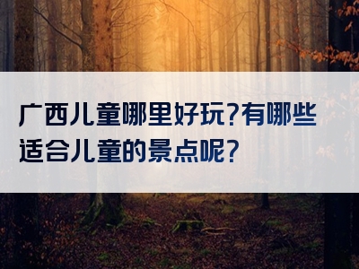 广西儿童哪里好玩？有哪些适合儿童的景点呢？