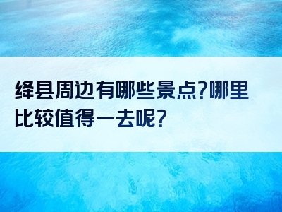 绛县周边有哪些景点？哪里比较值得一去呢？