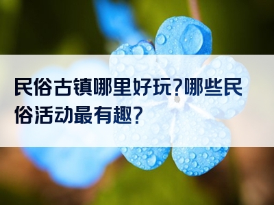 民俗古镇哪里好玩？哪些民俗活动最有趣？