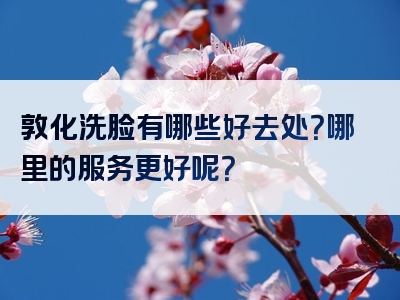 敦化洗脸有哪些好去处？哪里的服务更好呢？