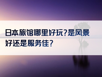 日本旅馆哪里好玩？是风景好还是服务佳？