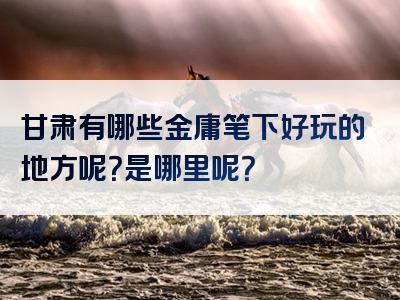 甘肃有哪些金庸笔下好玩的地方呢？是哪里呢？