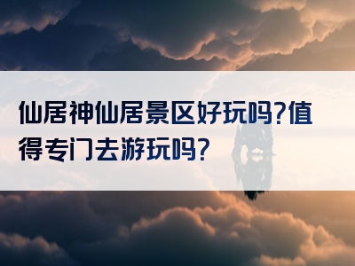 仙居神仙居景区好玩吗？值得专门去游玩吗？