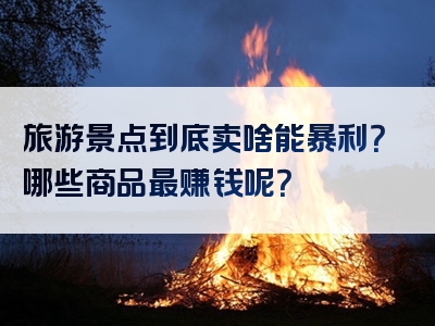 旅游景点到底卖啥能暴利？哪些商品最赚钱呢？
