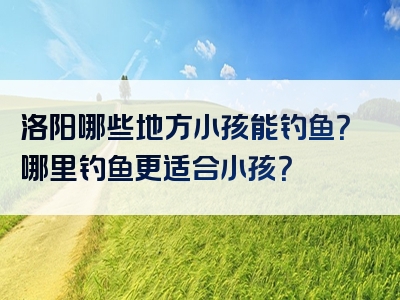 洛阳哪些地方小孩能钓鱼？哪里钓鱼更适合小孩？