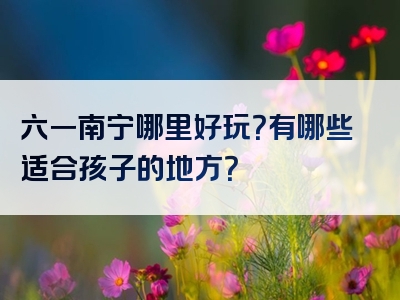 六一南宁哪里好玩？有哪些适合孩子的地方？