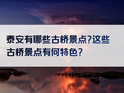 泰安有哪些古桥景点？这些古桥景点有何特色？