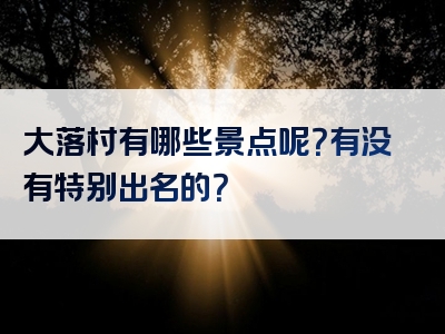 大落村有哪些景点呢？有没有特别出名的？