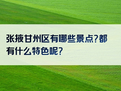 张掖甘州区有哪些景点？都有什么特色呢？