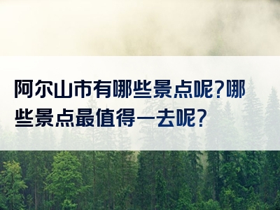 阿尔山市有哪些景点呢？哪些景点最值得一去呢？