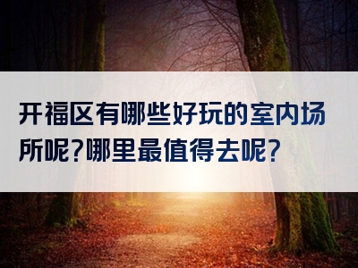开福区有哪些好玩的室内场所呢？哪里最值得去呢？