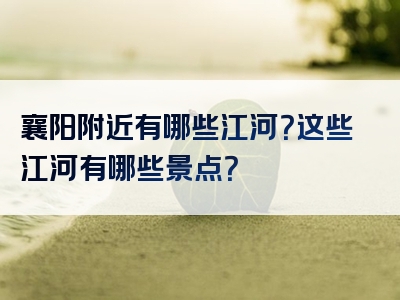 襄阳附近有哪些江河？这些江河有哪些景点？
