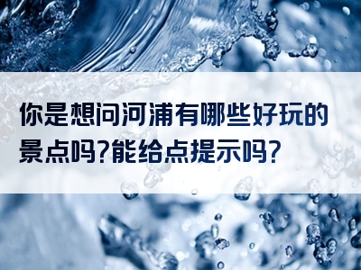 你是想问河浦有哪些好玩的景点吗？能给点提示吗？
