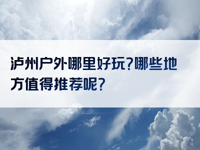 泸州户外哪里好玩？哪些地方值得推荐呢？