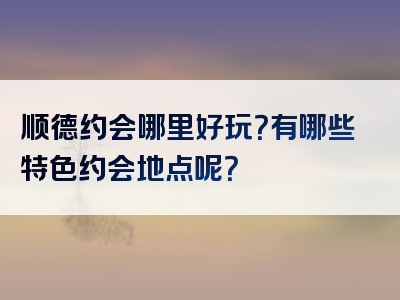 顺德约会哪里好玩？有哪些特色约会地点呢？