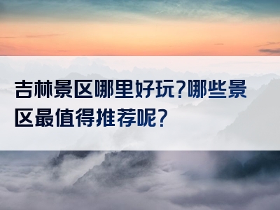 吉林景区哪里好玩？哪些景区最值得推荐呢？