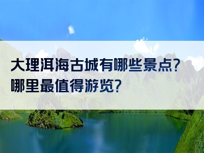 大理洱海古城有哪些景点？哪里最值得游览？