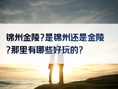 锦州金陵？是锦州还是金陵？那里有哪些好玩的？