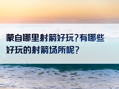 蒙自哪里射箭好玩？有哪些好玩的射箭场所呢？