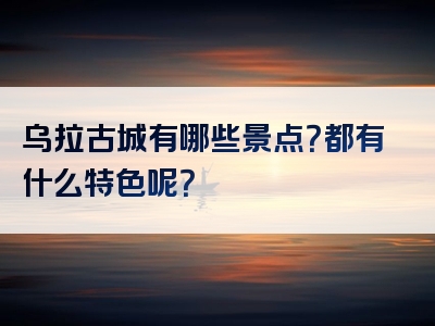乌拉古城有哪些景点？都有什么特色呢？