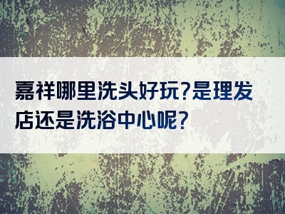 嘉祥哪里洗头好玩？是理发店还是洗浴中心呢？