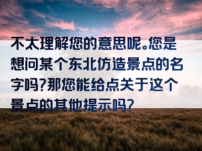 不太理解您的意思呢。您是想问某个东北仿造景点的名字吗？那您能给点关于这个景点的其他提示吗？