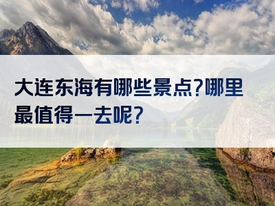 大连东海有哪些景点？哪里最值得一去呢？