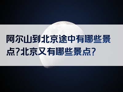 阿尔山到北京途中有哪些景点？北京又有哪些景点？