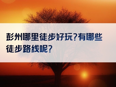 彭州哪里徒步好玩？有哪些徒步路线呢？