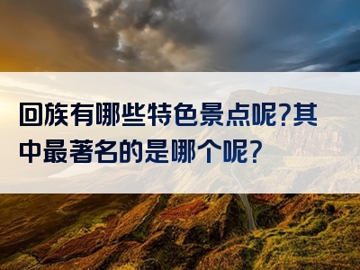 回族有哪些特色景点呢？其中最著名的是哪个呢？