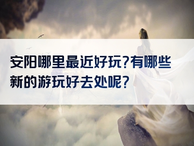 安阳哪里最近好玩？有哪些新的游玩好去处呢？
