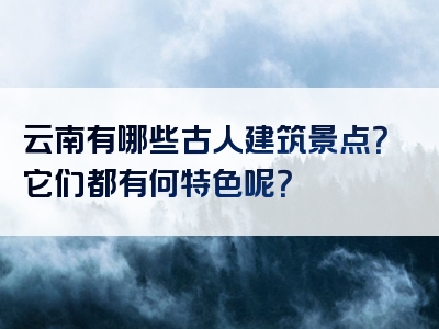 云南有哪些古人建筑景点？它们都有何特色呢？