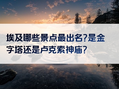 埃及哪些景点最出名？是金字塔还是卢克索神庙？