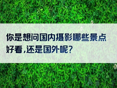 你是想问国内摄影哪些景点好看，还是国外呢？