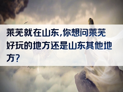 莱芜就在山东，你想问莱芜好玩的地方还是山东其他地方？