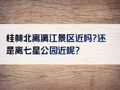桂林北离漓江景区近吗？还是离七星公园近呢？