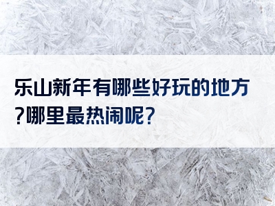 乐山新年有哪些好玩的地方？哪里最热闹呢？