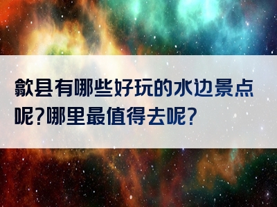 歙县有哪些好玩的水边景点呢？哪里最值得去呢？