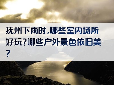 抚州下雨时，哪些室内场所好玩？哪些户外景色依旧美？
