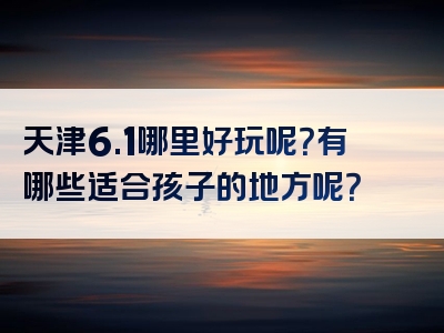 天津6.1哪里好玩呢？有哪些适合孩子的地方呢？