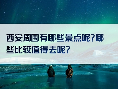 西安周围有哪些景点呢？哪些比较值得去呢？